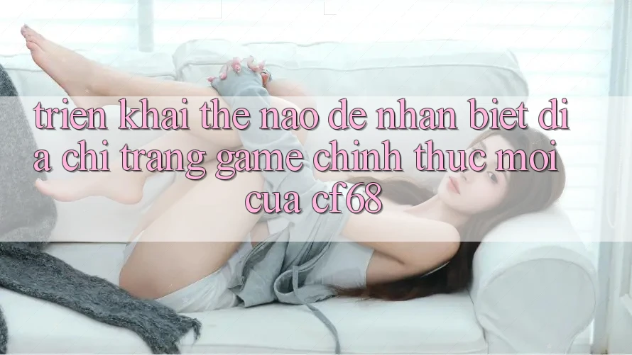 Triển khai Thế Nào Để Nhận Biết Địa chỉ trang Game Chính Thức Mới Của cf68?