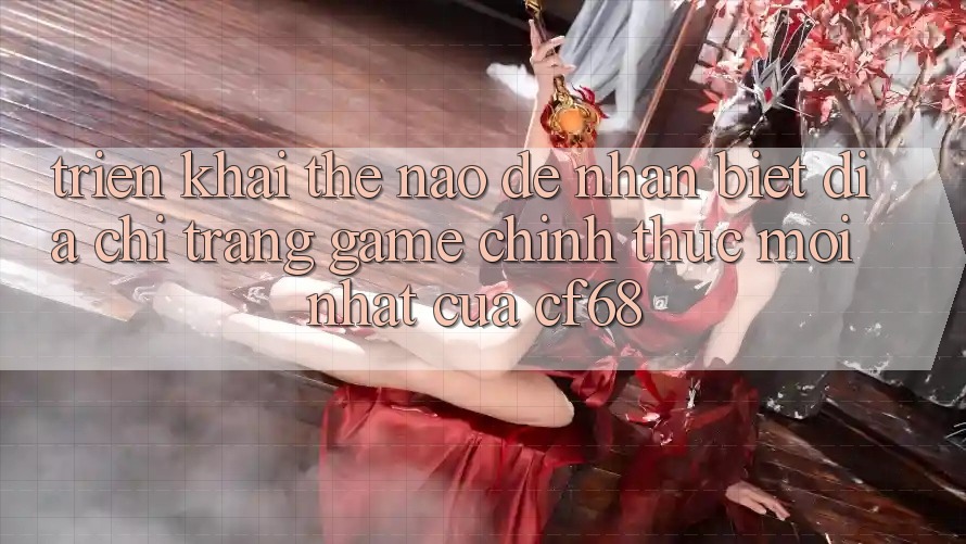 Triển khai Thế Nào Để Nhận Biết Địa chỉ trang Game Chính Thức Mới nhất Của cf68? Triển khai Thế Nào Để Nhận Biết Địa chỉ trang Game Chính Thức Mới nhất Của cf68?