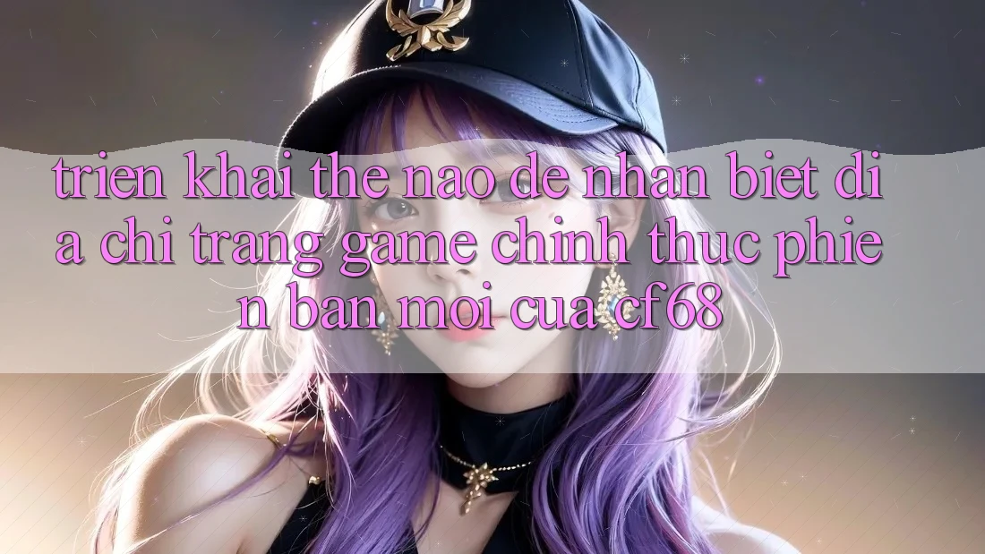 Triển khai Thế Nào Để Nhận Biết Địa chỉ trang Game Chính Thức Phiên bản mới Của cf68?
