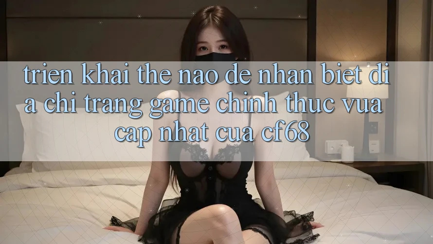 Triển khai Thế Nào Để Nhận Biết Địa chỉ trang Game Chính Thức Vừa cập nhật Của cf68? Triển khai Thế Nào Để Nhận Biết Địa chỉ trang Game Chính Thức Vừa cập nhật Của cf68?