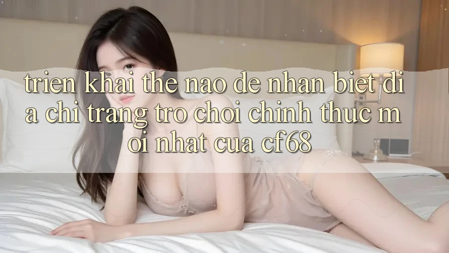 Triển khai Thế Nào Để Nhận Biết Địa chỉ trang Trò chơi Chính Thức Mới nhất Của cf68? Triển khai Thế Nào Để Nhận Biết Địa chỉ trang Trò chơi Chính Thức Mới nhất Của cf68?