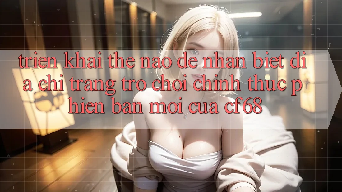 Triển khai Thế Nào Để Nhận Biết Địa chỉ trang Trò chơi Chính Thức Phiên bản mới Của cf68?