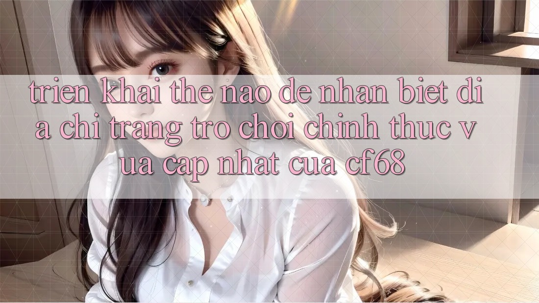 Triển khai Thế Nào Để Nhận Biết Địa chỉ trang Trò chơi Chính Thức Vừa cập nhật Của cf68? Triển khai Thế Nào Để Nhận Biết Địa chỉ trang Trò chơi Chính Thức Vừa cập nhật Của cf68?