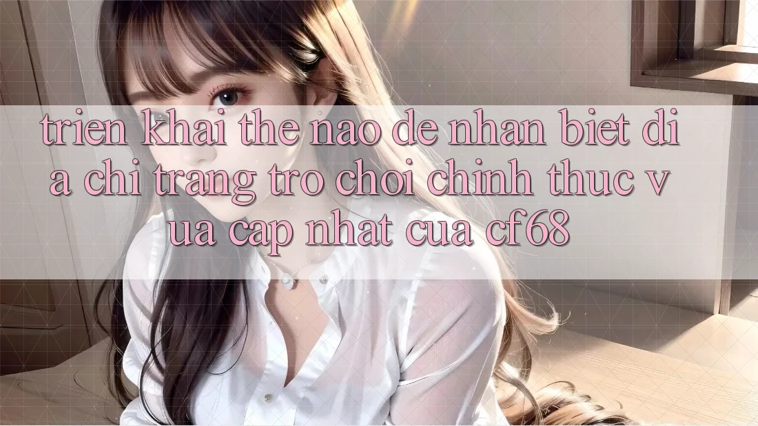 Triển khai Thế Nào Để Nhận Biết Địa chỉ trang Trò chơi Chính Thức Vừa cập nhật Của cf68? Triển khai Thế Nào Để Nhận Biết Địa chỉ trang Trò chơi Chính Thức Vừa cập nhật Của cf68?
