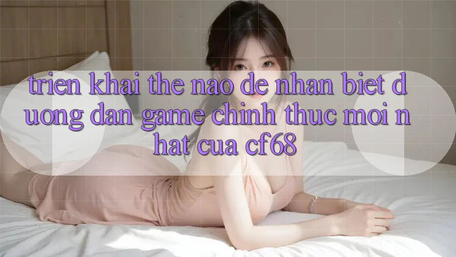 Triển khai Thế Nào Để Nhận Biết Đường dẫn Game Chính Thức Mới nhất Của cf68?
