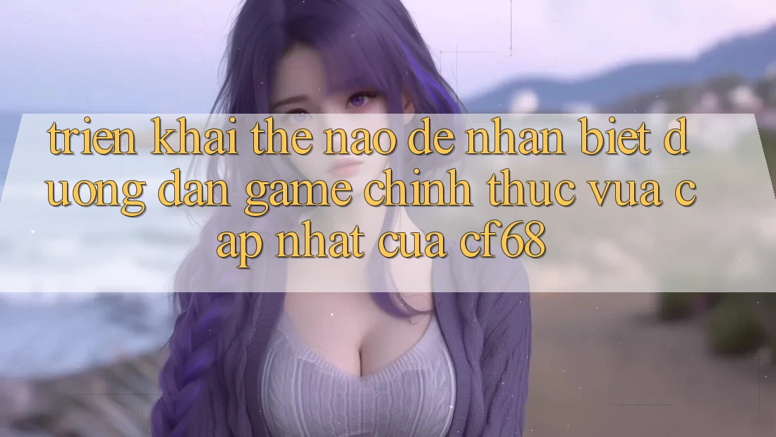 Triển khai Thế Nào Để Nhận Biết Đường dẫn Game Chính Thức Vừa cập nhật Của cf68? Triển khai Thế Nào Để Nhận Biết Đường dẫn Game Chính Thức Vừa cập nhật Của cf68?
