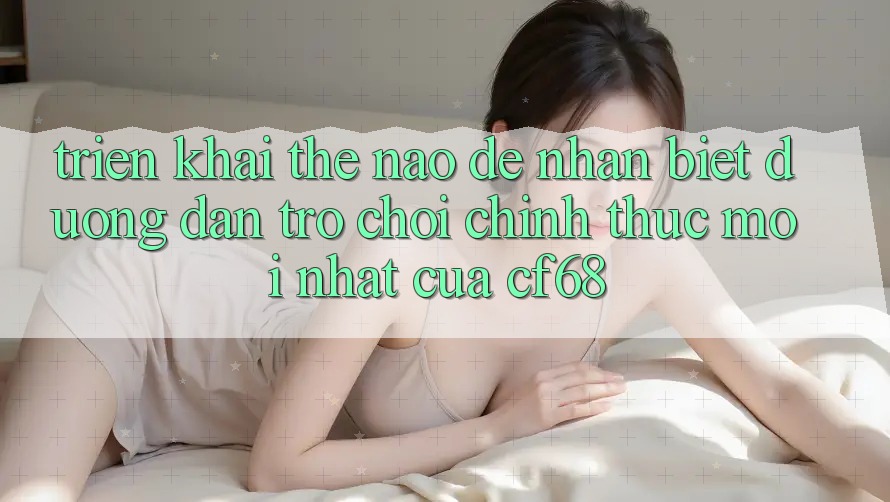Triển khai Thế Nào Để Nhận Biết Đường dẫn Trò chơi Chính Thức Mới nhất Của cf68? Triển khai Thế Nào Để Nhận Biết Đường dẫn Trò chơi Chính Thức Mới nhất Của cf68?