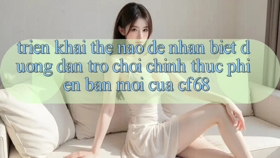 Triển khai Thế Nào Để Nhận Biết Đường dẫn Trò chơi Chính Thức Phiên bản mới Của cf68? Triển khai Thế Nào Để Nhận Biết Đường dẫn Trò chơi Chính Thức Phiên bản mới Của cf68?