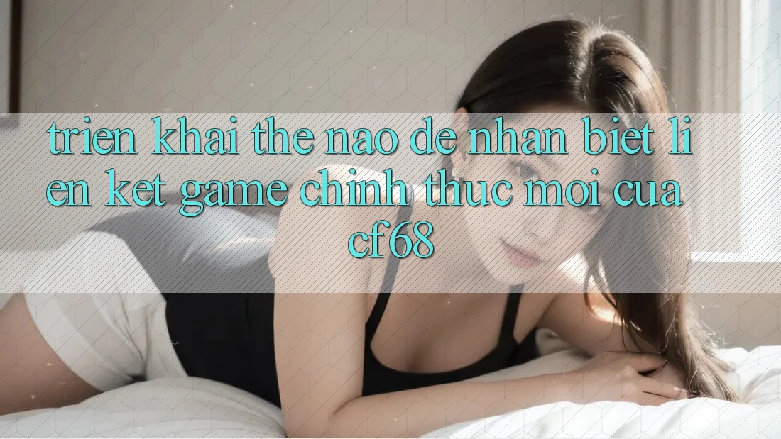 Triển khai Thế Nào Để Nhận Biết Liên kết Game Chính Thức Mới Của cf68? Triển khai Thế Nào Để Nhận Biết Liên kết Game Chính Thức Mới Của cf68?