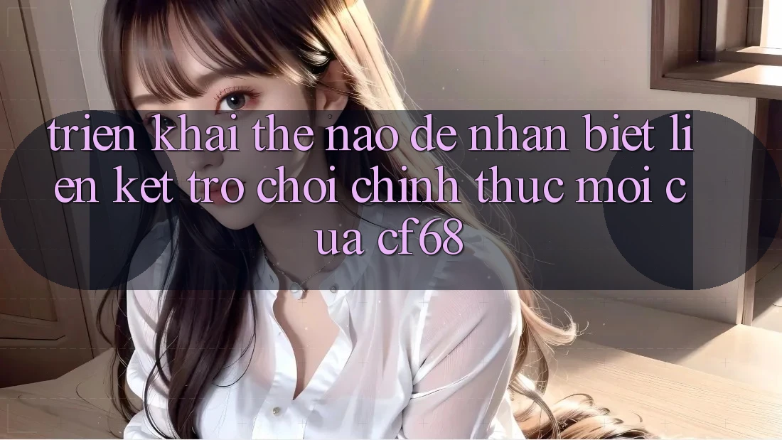 Triển khai Thế Nào Để Nhận Biết Liên kết Trò chơi Chính Thức Mới Của cf68? Triển khai Thế Nào Để Nhận Biết Liên kết Trò chơi Chính Thức Mới Của cf68?