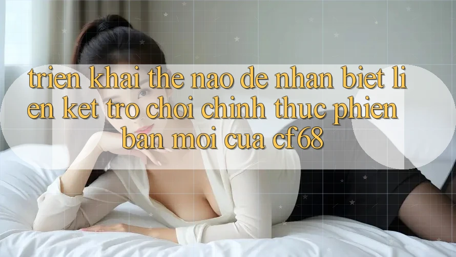 Triển khai Thế Nào Để Nhận Biết Liên kết Trò chơi Chính Thức Phiên bản mới Của cf68? Triển khai Thế Nào Để Nhận Biết Liên kết Trò chơi Chính Thức Phiên bản mới Của cf68?