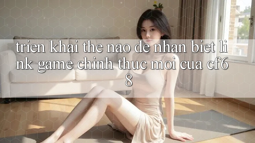 Triển khai Thế Nào Để Nhận Biết Link Game Chính Thức Mới Của cf68? Triển khai Thế Nào Để Nhận Biết Link Game Chính Thức Mới Của cf68?