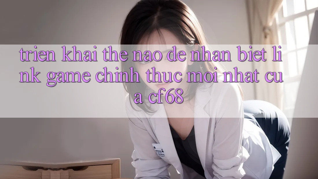 Triển khai Thế Nào Để Nhận Biết Link Game Chính Thức Mới nhất Của cf68? Triển khai Thế Nào Để Nhận Biết Link Game Chính Thức Mới nhất Của cf68?