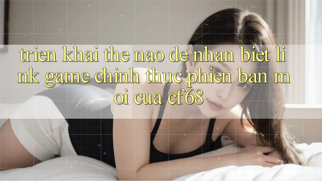 Triển khai Thế Nào Để Nhận Biết Link Game Chính Thức Phiên bản mới Của cf68?