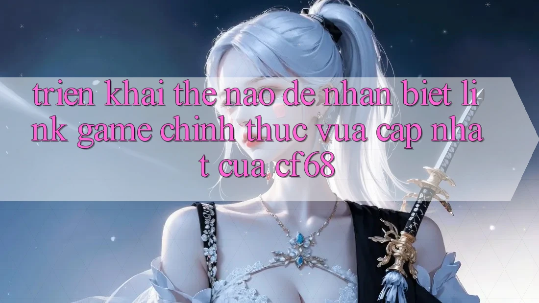 Triển khai Thế Nào Để Nhận Biết Link Game Chính Thức Vừa cập nhật Của cf68?
