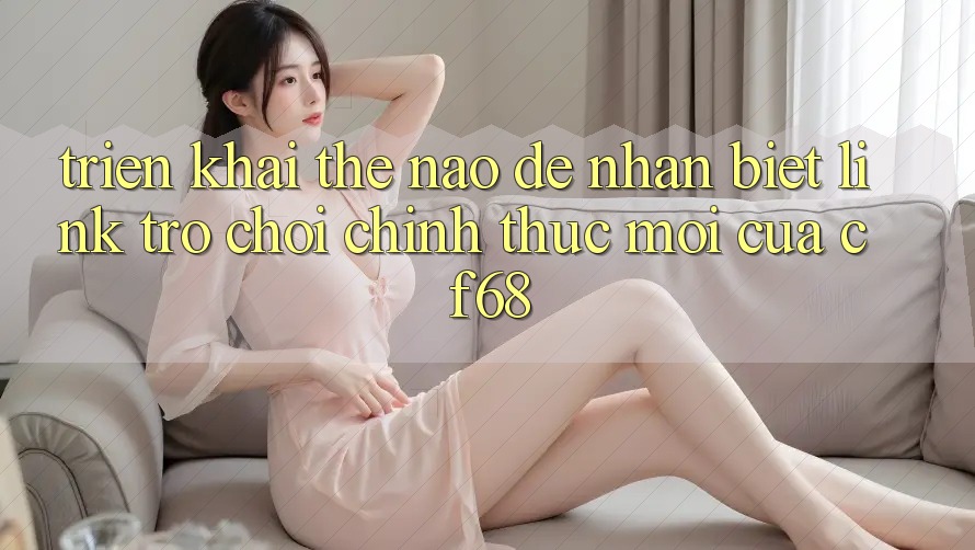 Triển khai Thế Nào Để Nhận Biết Link Trò chơi Chính Thức Mới Của cf68? Triển khai Thế Nào Để Nhận Biết Link Trò chơi Chính Thức Mới Của cf68?