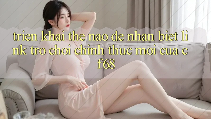 Triển khai Thế Nào Để Nhận Biết Link Trò chơi Chính Thức Mới Của cf68?