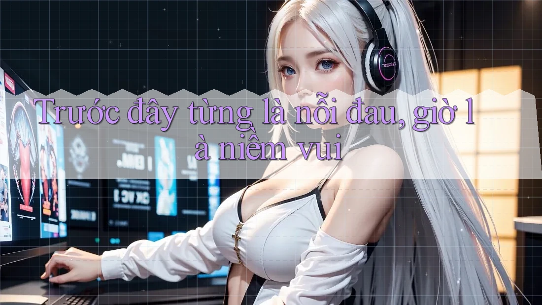 Trước đây từng là nỗi đau, giờ là niềm vui