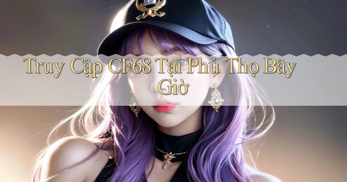 truy cập cf68 tại Phú Thọ bây giờ