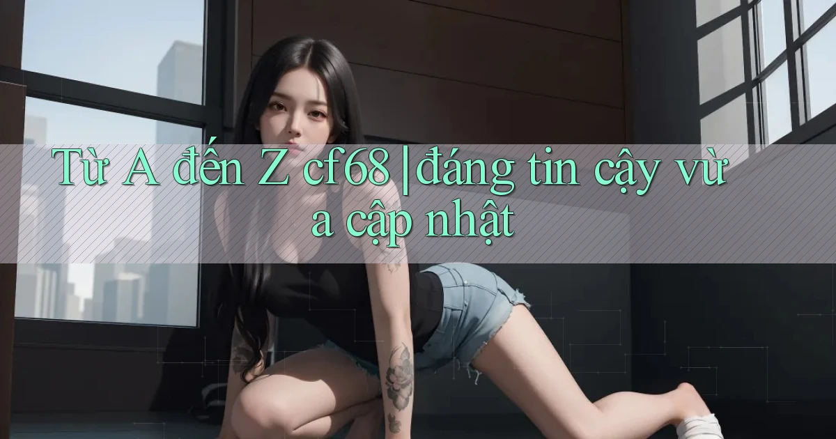 Từ A đến Z cf68 đáng tin cậy vừa cập nhật