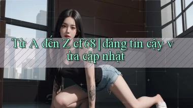 Từ A đến Z cf68 đáng tin cậy vừa cập nhật