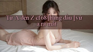 Từ A đến Z cf68 hàng đầu vừa ra mắt