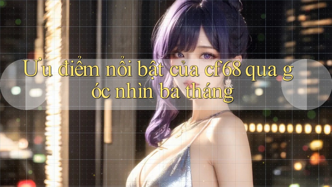 Ưu điểm nổi bật của cf68 qua góc nhìn ba tháng Ưu điểm nổi bật của cf68 qua góc nhìn ba tháng