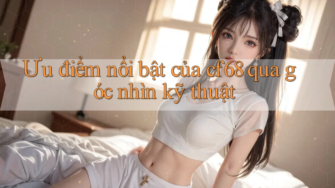 Ưu điểm nổi bật của cf68 qua góc nhìn kỹ thuật Ưu điểm nổi bật của cf68 qua góc nhìn kỹ thuật