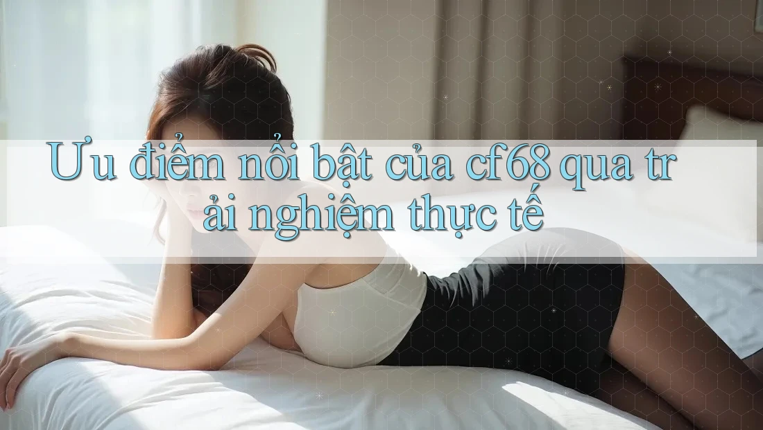 Ưu điểm nổi bật của cf68 qua trải nghiệm thực tế
