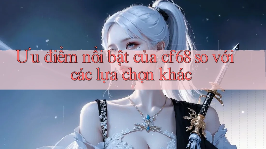 Ưu điểm nổi bật của cf68 so với các lựa chọn khác Ưu điểm nổi bật của cf68 so với các lựa chọn khác