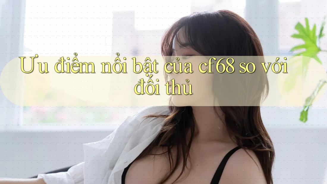 Ưu điểm nổi bật của cf68 so với đối thủ