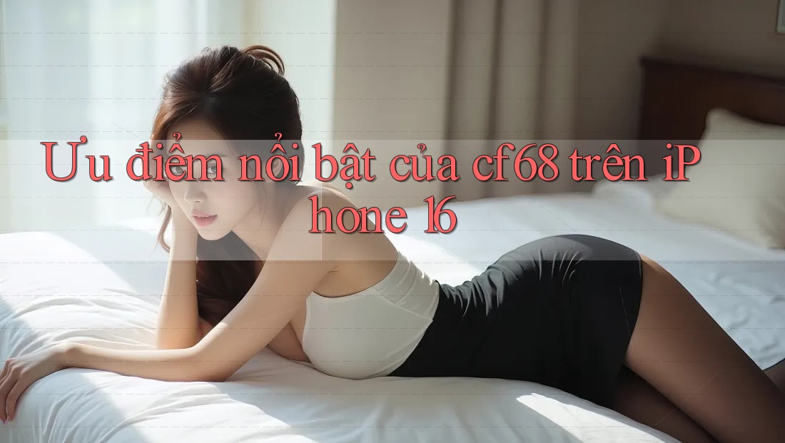 Ưu điểm nổi bật của cf68 trên iPhone 16 Ưu điểm nổi bật của cf68 trên iPhone 16
