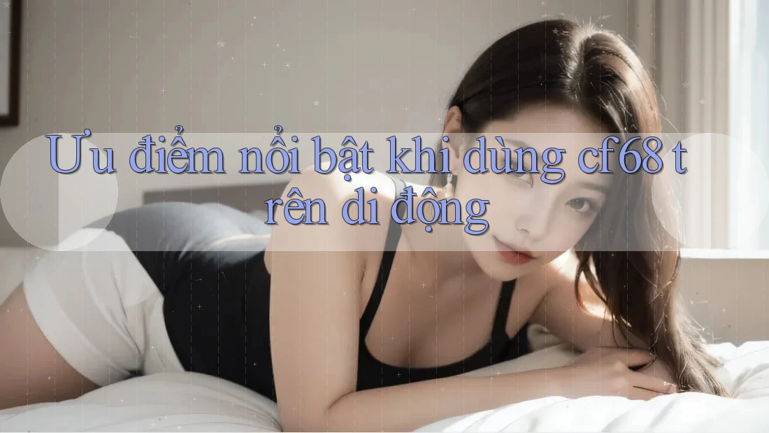 Ưu điểm nổi bật khi dùng cf68 trên di động Ưu điểm nổi bật khi dùng cf68 trên di động
