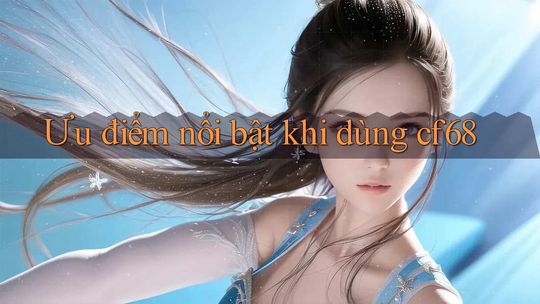 Ưu điểm nổi bật khi dùng cf68 Ưu điểm nổi bật khi dùng cf68