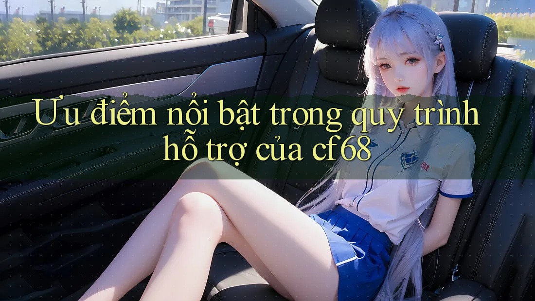 Ưu điểm nổi bật trong quy trình hỗ trợ của cf68 Ưu điểm nổi bật trong quy trình hỗ trợ của cf68
