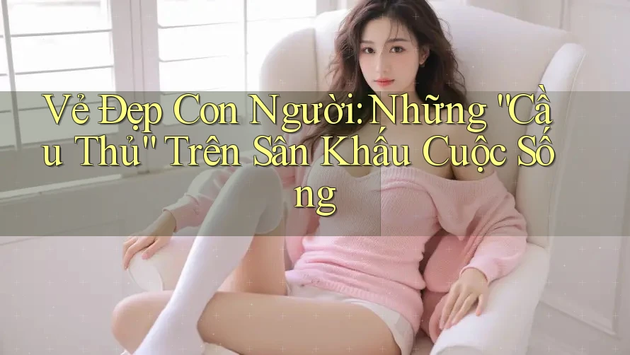 Vẻ Đẹp Con Người: Những “Cầu Thủ” Trên Sân Khấu Cuộc Sống Vẻ Đẹp Con Người: Những “Cầu Thủ” Trên Sân Khấu Cuộc Sống