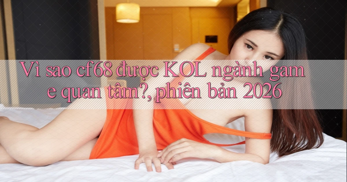 Vì sao cf68 được KOL ngành game quan tâm, phiên bản 2026