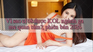 Vì sao cf68 được KOL ngành game quan tâm, phiên bản 2026