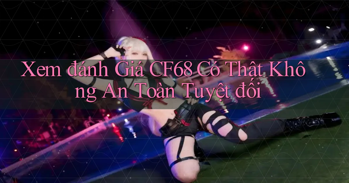 xem đánh giá cf68 có thật không an toàn tuyệt đối
