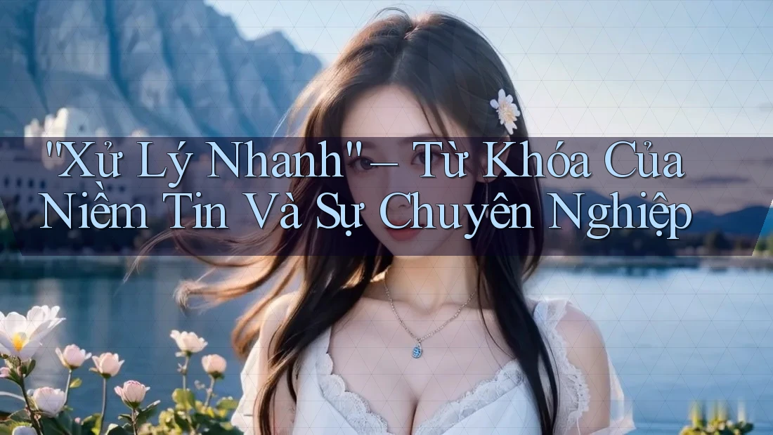 “Xử Lý Nhanh” – Từ Khóa Của Niềm Tin Và Sự Chuyên Nghiệp